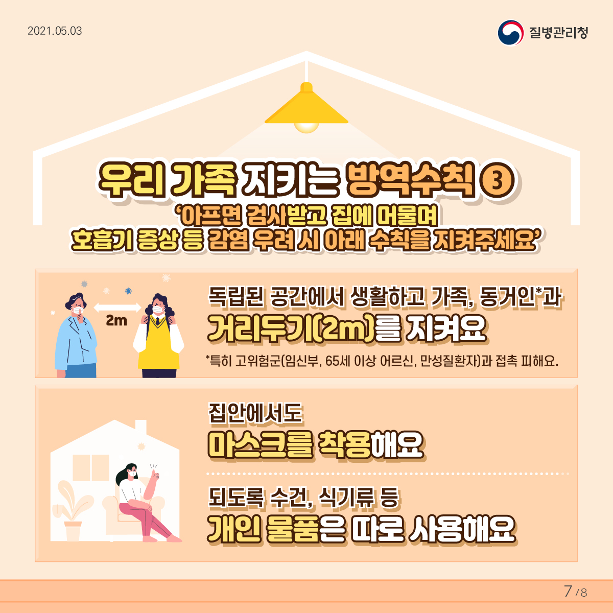 우리 가족 지키는 방역수칙3 아프면 검사받고 집에 머물며 호흡기 증상 등 감염 우려 시 아래 수칙을 지켜주세요 독립된 공간에서 생활하고 가족, 동거인과 거리두기를 지켜요 특히 고위험군(임신부, 65세 이상 어르신, 만성질환자)과 접촉 피해요. 집안에서도 마스크를 착용해요 되도록 수건, 식기류 등 개인 물품은 따로 사용해요